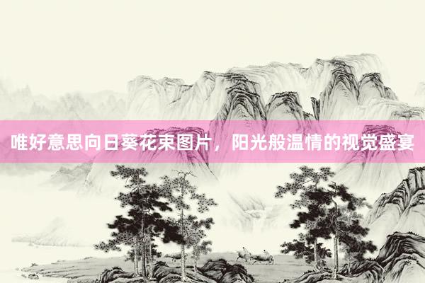 唯好意思向日葵花束图片,阳光般温情的视觉盛宴
